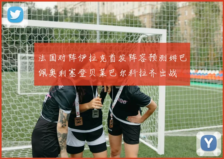 法国对阵伊拉克首发阵容预测姆巴佩奥利塞登贝莱巴尔科拉齐出战