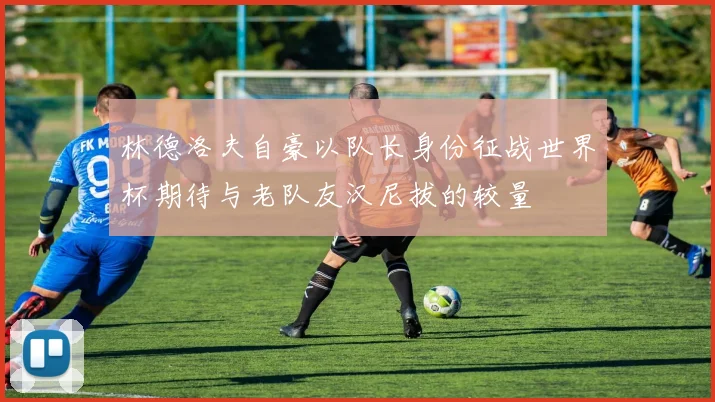 林德洛夫自豪以队长身份征战世界杯期待与老队友汉尼拔的较量