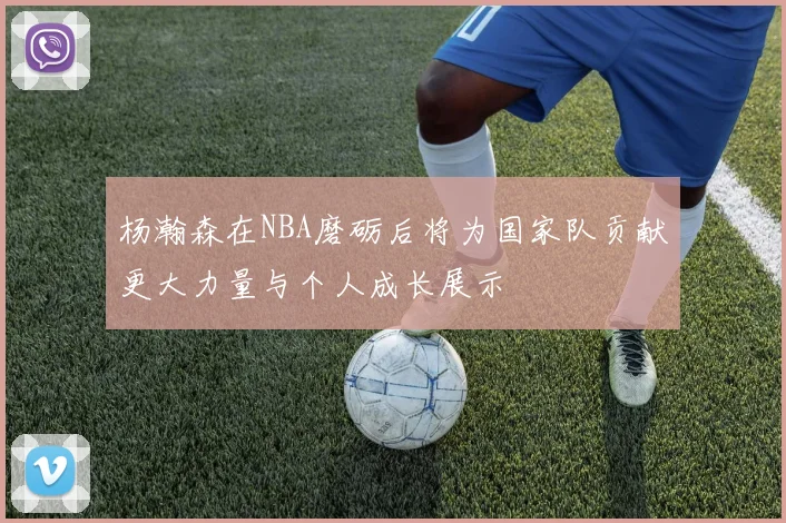 杨瀚森在NBA磨砺后将为国家队贡献更大力量与个人成长展示