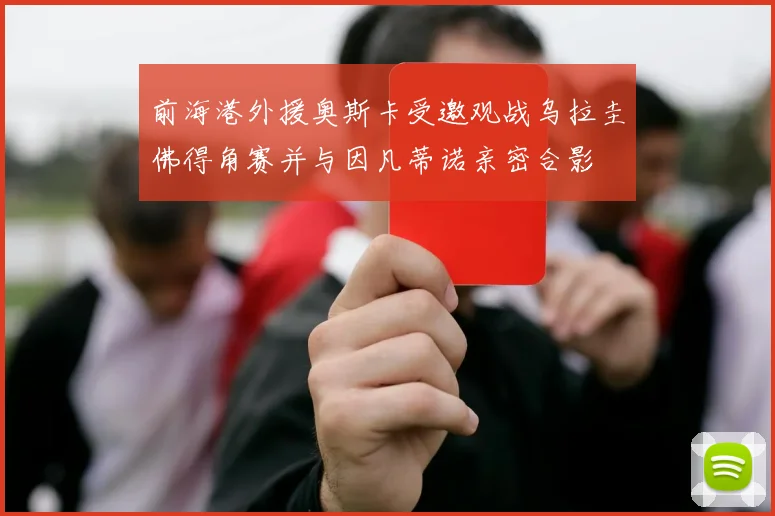 前海港外援奥斯卡受邀观战乌拉圭佛得角赛并与因凡蒂诺亲密合影
