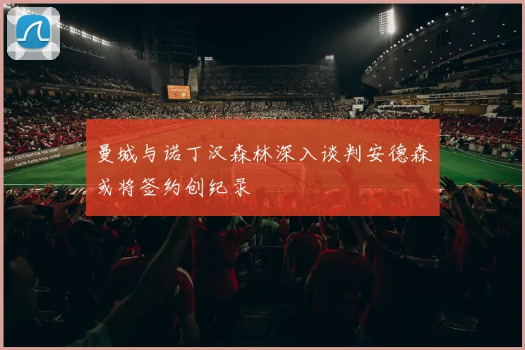 曼城与诺丁汉森林深入谈判安德森或将签约创纪录