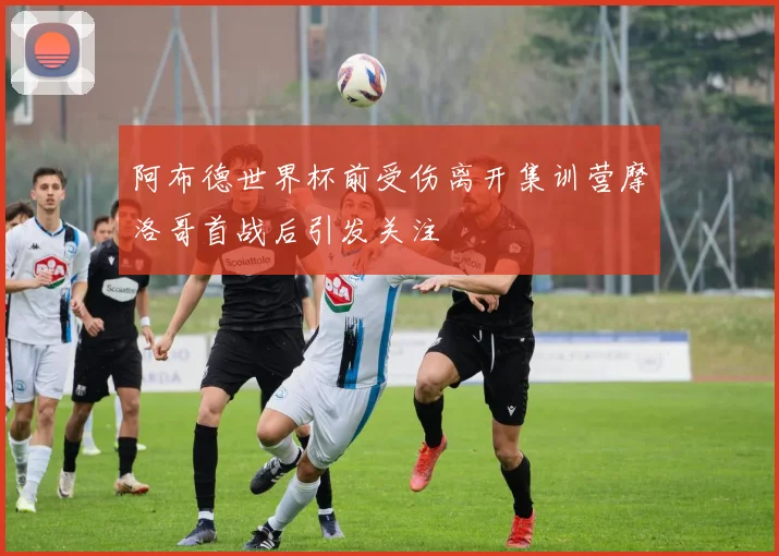 阿布德世界杯前受伤离开集训营摩洛哥首战后引发关注
