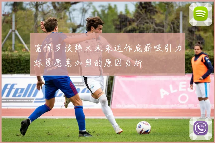 富保罗谈热火未来运作底薪吸引力球员愿意加盟的原因分析