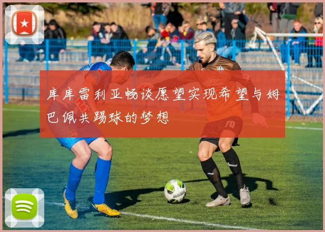 库库雷利亚畅谈愿望实现希望与姆巴佩共踢球的梦想