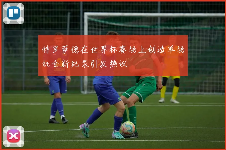 特罗萨德在世界杯赛场上创造单场机会新纪录引发热议