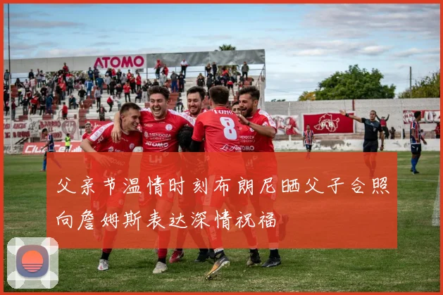 父亲节温情时刻布朗尼晒父子合照向詹姆斯表达深情祝福