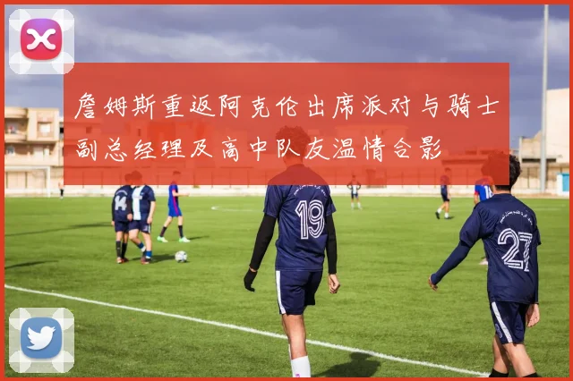 詹姆斯重返阿克伦出席派对与骑士副总经理及高中队友温情合影
