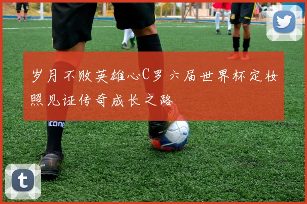 岁月不败英雄心C罗六届世界杯定妆照见证传奇成长之路
