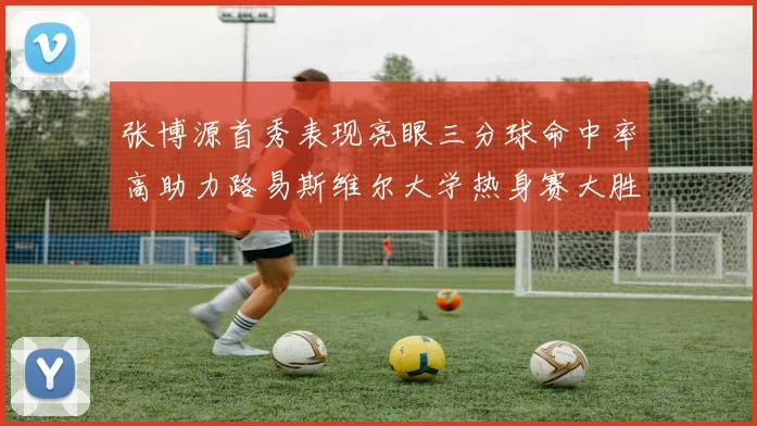张博源首秀表现亮眼三分球命中率高助力路易斯维尔大学热身赛大胜