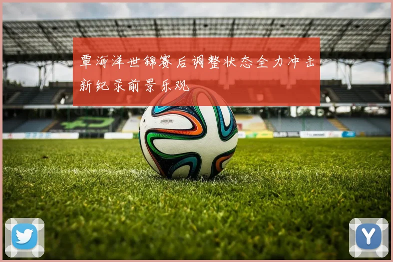 覃海洋世锦赛后调整状态全力冲击新纪录前景乐观