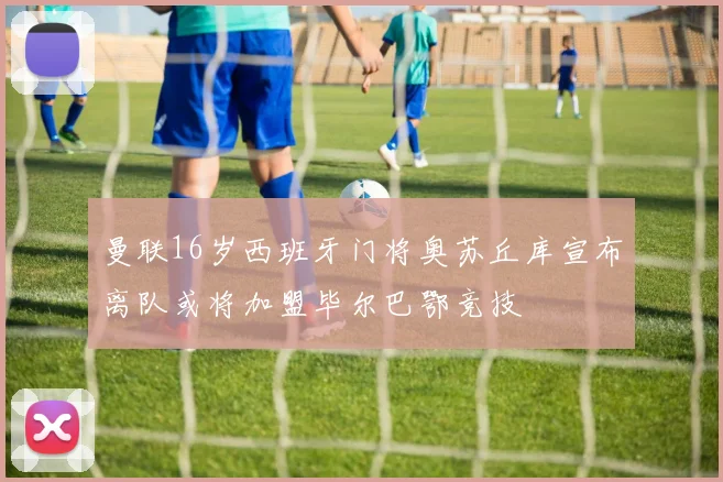 曼联16岁西班牙门将奥苏丘库宣布离队或将加盟毕尔巴鄂竞技